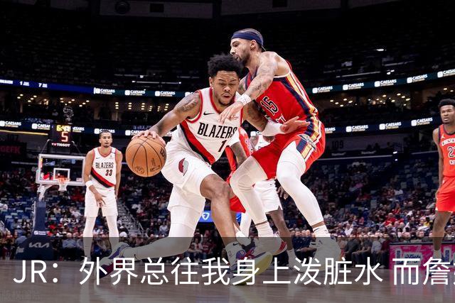 JR：外界总往我身上泼脏水 而詹姆斯认可我的人品 这对我意义非凡